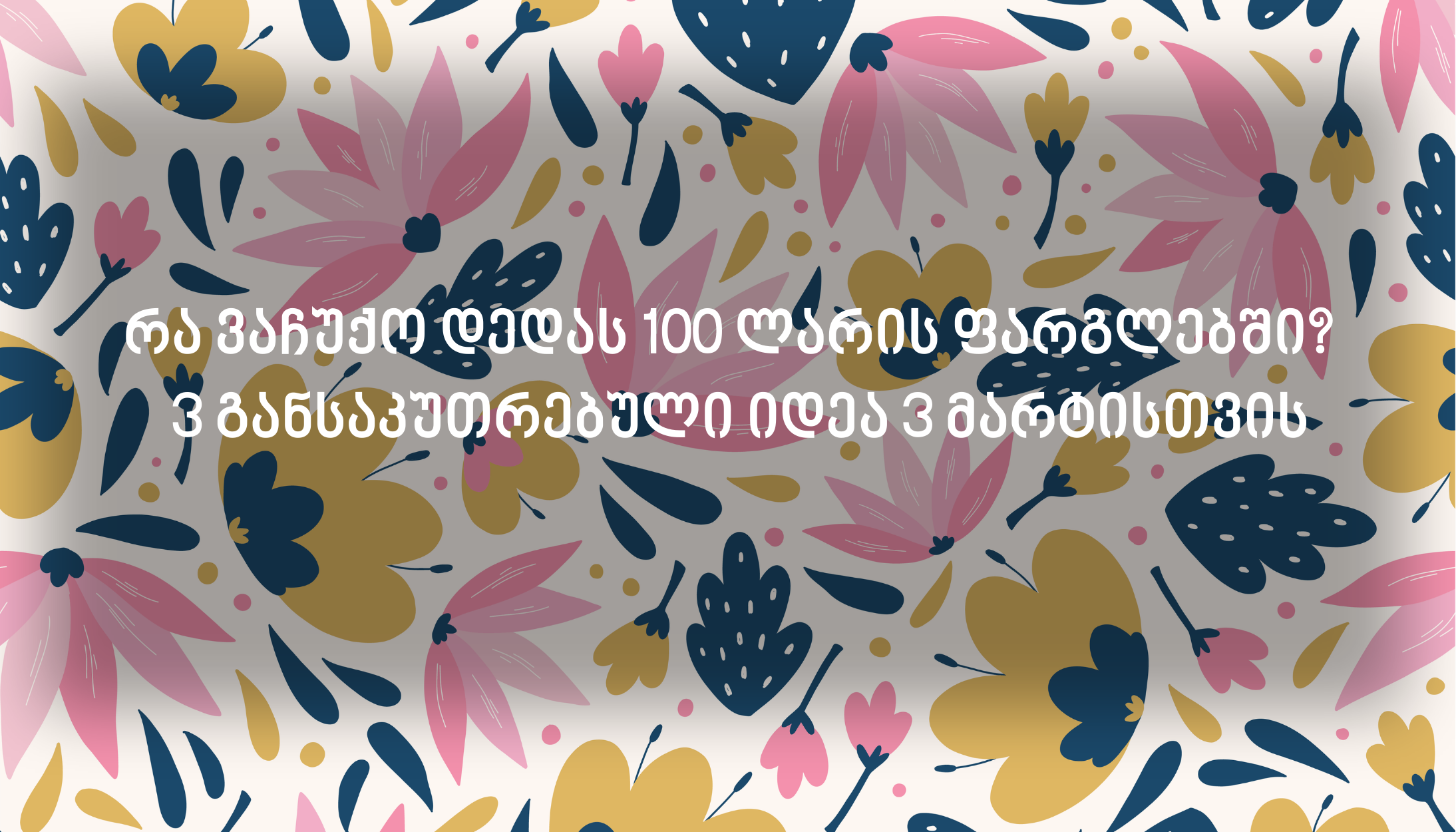 რა ვაჩუქო დედას 100 ლარის ფარგლებში?  3 განსაკუთრებული იდეა 3 მარტისთვის